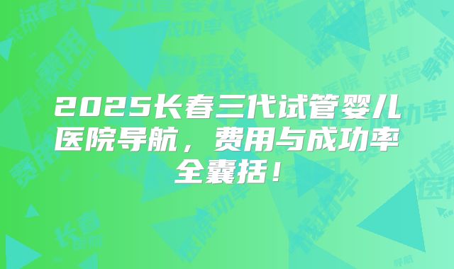 2025长春三代试管婴儿医院导航，费用与成功率全囊括！