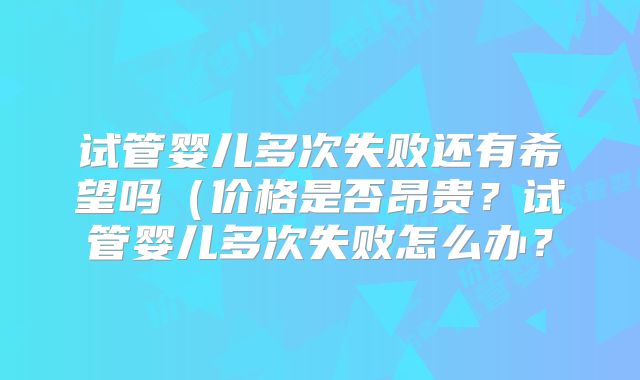 试管婴儿多次失败还有希望吗（价格是否昂贵？试管婴儿多次失败怎么办？