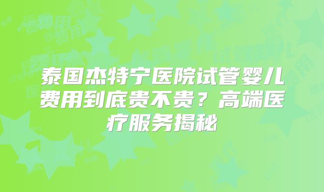 泰国杰特宁医院试管婴儿费用到底贵不贵？高端医疗服务揭秘