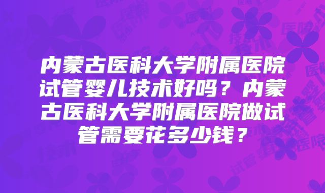 内蒙古医科大学附属医院试管婴儿技术好吗?内蒙古医科大学附属医院做试管需要花多少钱?