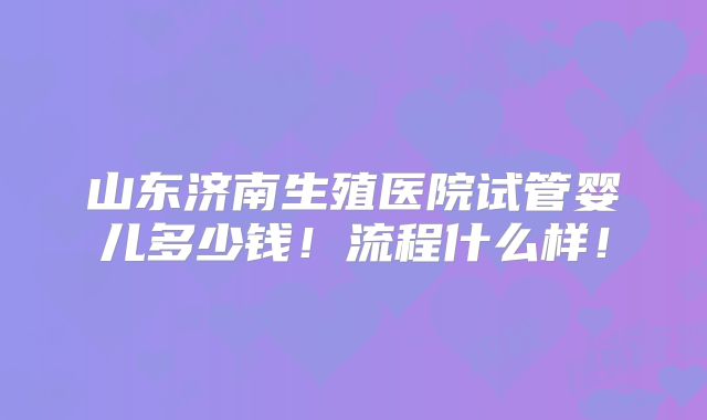 山东济南生殖医院试管婴儿多少钱！流程什么样！