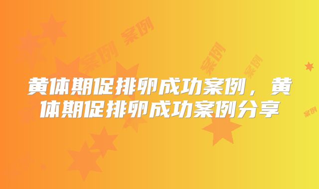 黄体期促排卵成功案例，黄体期促排卵成功案例分享