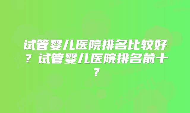试管婴儿医院排名比较好?试管婴儿医院排名前十?