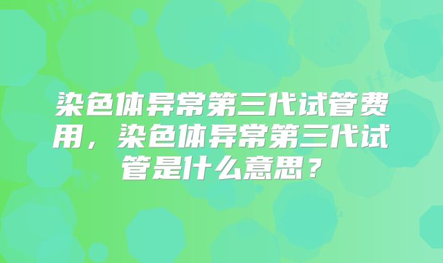染色体异常第三代试管费用，染色体异常第三代试管是什么意思？