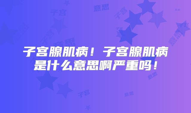 子宫腺肌病!子宫腺肌病是什么意思啊严重吗!