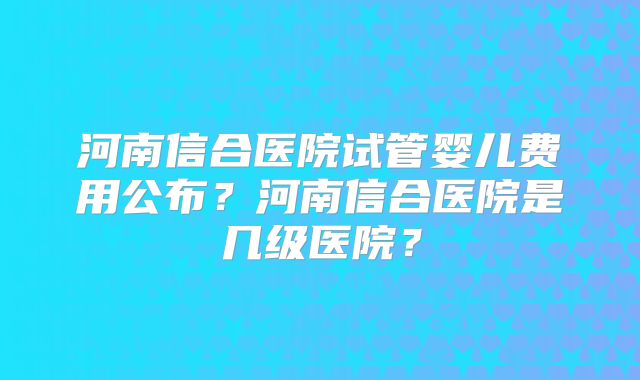 河南信合医院试管婴儿费用公布？河南信合医院是几级医院？