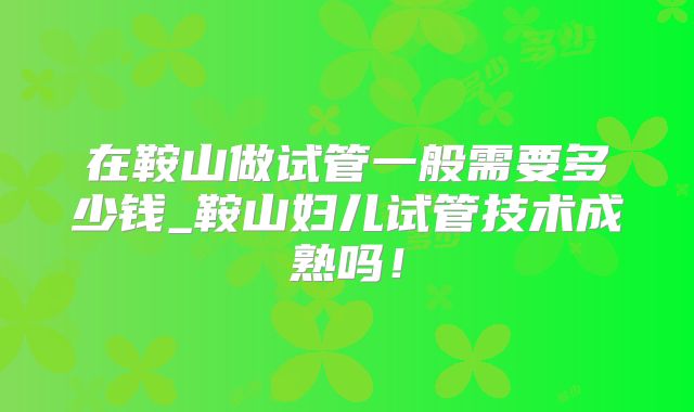 在鞍山做试管一般需要多少钱_鞍山妇儿试管技术成熟吗！