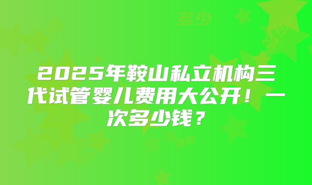 2025年鞍山私立机构三代试管婴儿费用大公开！一次多少钱？