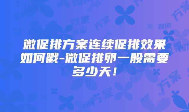 微促排方案连续促排效果如何戳-微促排卵一般需要多少天!