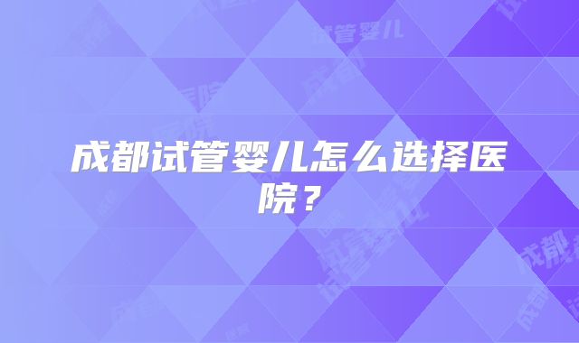 成都试管婴儿怎么选择医院?