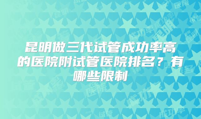 昆明做三代试管成功率高的医院附试管医院排名？有哪些限制