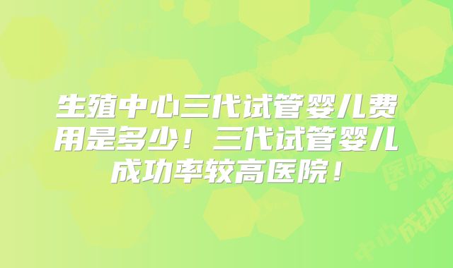 生殖中心三代试管婴儿费用是多少！三代试管婴儿成功率较高医院！