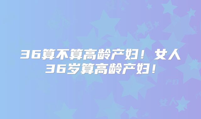 36算不算高龄产妇!女人36岁算高龄产妇!
