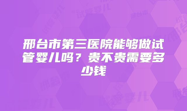 邢台市第三医院能够做试管婴儿吗？贵不贵需要多少钱
