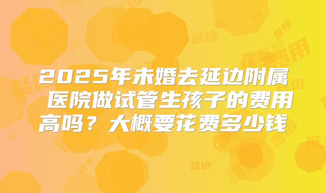 2025年未婚去延边附属 医院做试管生孩子的费用高吗?大概要花费多少钱