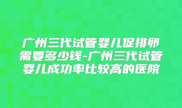 广州三代试管婴儿促排卵需要多少钱-广州三代试管婴儿成功率比较高的医院