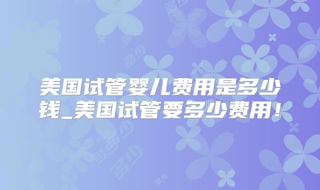 美国试管婴儿费用是多少钱_美国试管要多少费用！