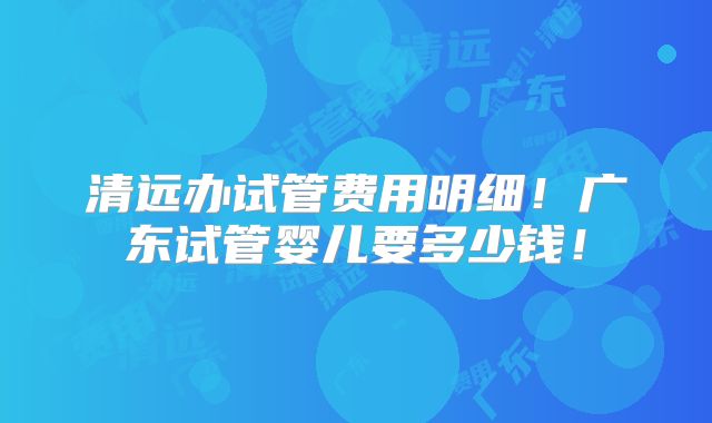清远办试管费用明细!广东试管婴儿要多少钱!