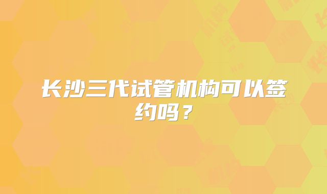 长沙三代试管机构可以签约吗?