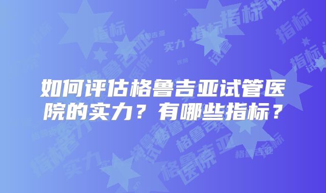 如何评估格鲁吉亚试管医院的实力？有哪些指标？