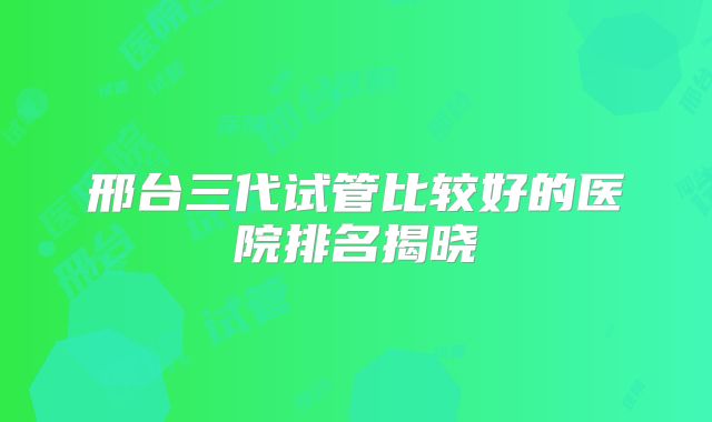 邢台三代试管比较好的医院排名揭晓