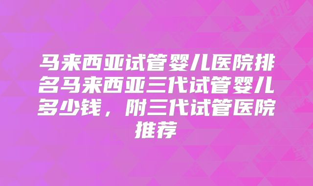 马来西亚试管婴儿医院排名马来西亚三代试管婴儿多少钱，附三代试管医院推荐