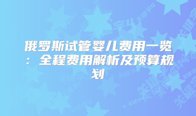 俄罗斯试管婴儿费用一览：全程费用解析及预算规划