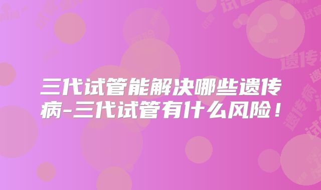 三代试管能解决哪些遗传病-三代试管有什么风险!