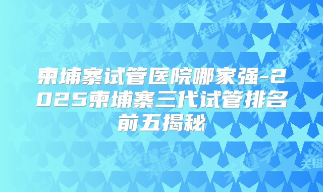 柬埔寨试管医院哪家强-2025柬埔寨三代试管排名前五揭秘
