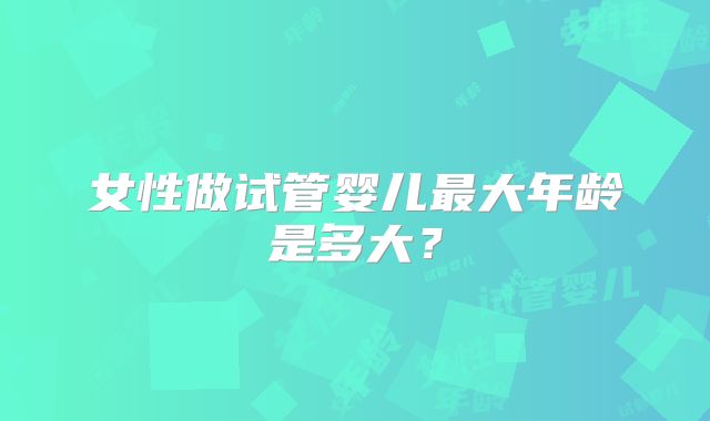 女性做试管婴儿最大年龄是多大?