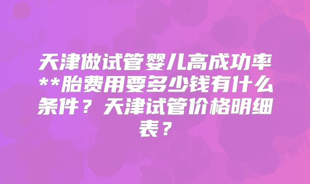 天津做试管婴儿高成功率**胎费用要多少钱有什么条件？天津试管价格明细表？