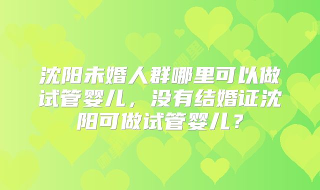 沈阳未婚人群哪里可以做试管婴儿，没有结婚证沈阳可做试管婴儿？