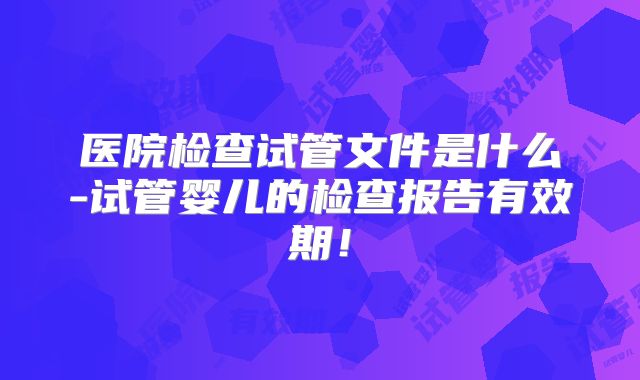 医院检查试管文件是什么-试管婴儿的检查报告有效期！