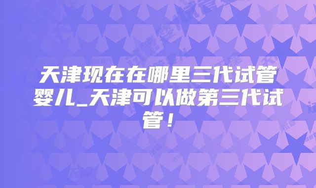天津现在在哪里三代试管婴儿_天津可以做第三代试管！
