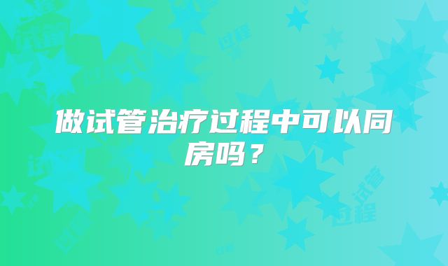 做试管治疗过程中可以同房吗？