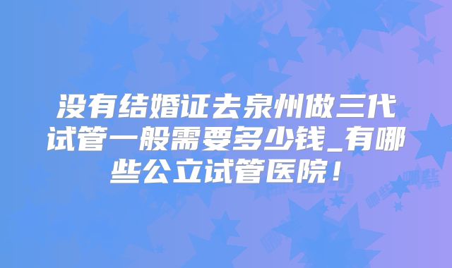 没有结婚证去泉州做三代试管一般需要多少钱_有哪些公立试管医院！
