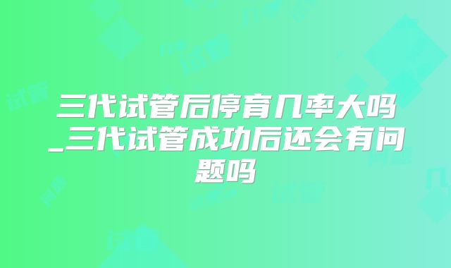 三代试管后停育几率大吗_三代试管成功后还会有问题吗