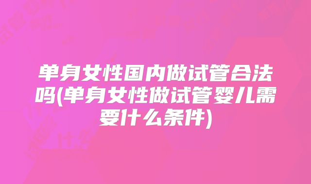 单身女性国内做试管合法吗(单身女性做试管婴儿需要什么条件)
