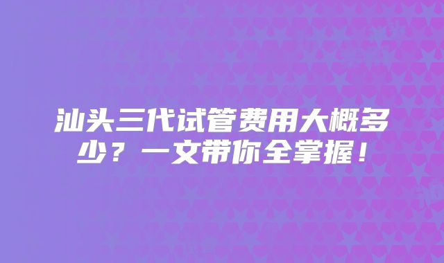 汕头三代试管费用大概多少？一文带你全掌握！