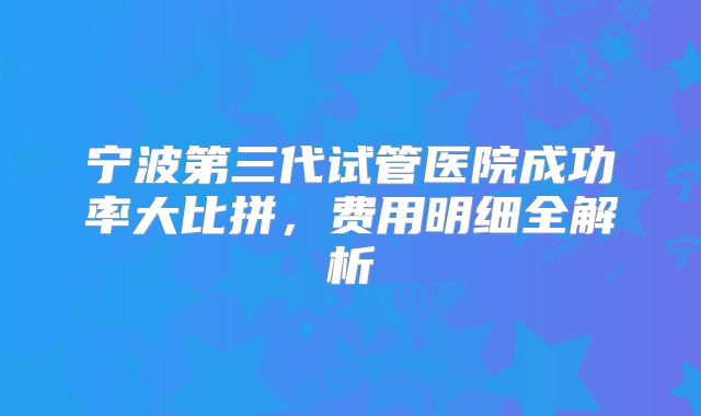 宁波第三代试管医院成功率大比拼,费用明细全解析
