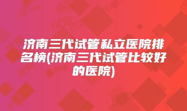 济南三代试管私立医院排名榜(济南三代试管比较好的医院)