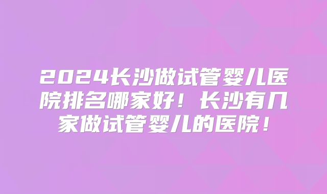2024长沙做试管婴儿医院排名哪家好！长沙有几家做试管婴儿的医院！