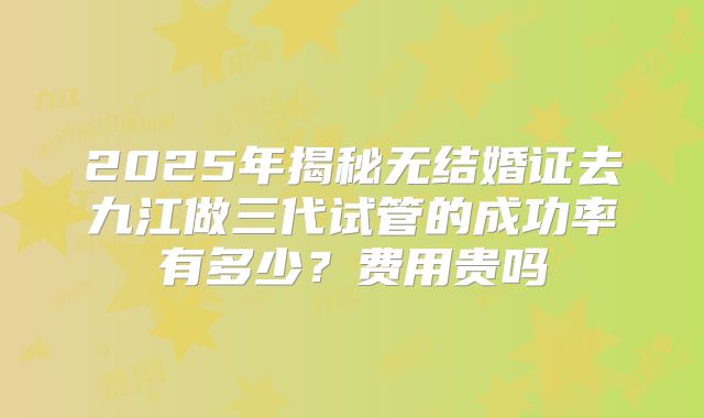 2025年揭秘无结婚证去九江做三代试管的成功率有多少？费用贵吗