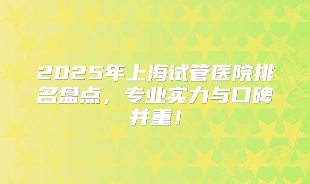 2025年上海试管医院排名盘点,专业实力与口碑并重!