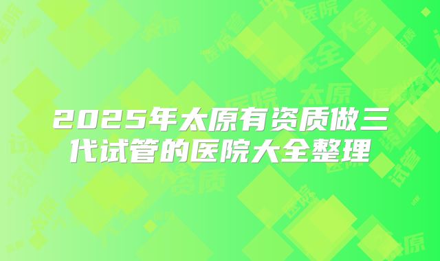 2025年太原有资质做三代试管的医院大全整理