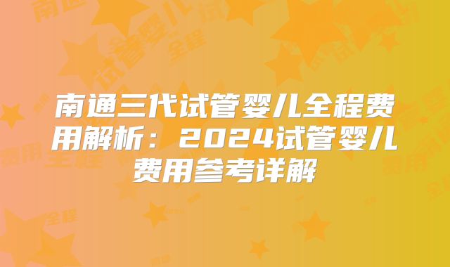 南通三代试管婴儿全程费用解析:2024试管婴儿费用参考详解