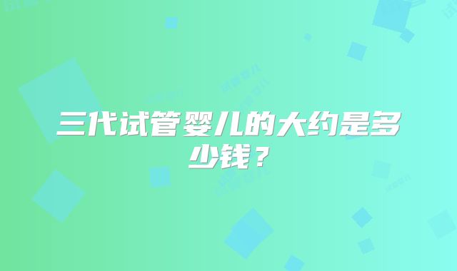 三代试管婴儿的大约是多少钱?