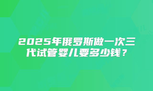 2025年俄罗斯做一次三代试管婴儿要多少钱？