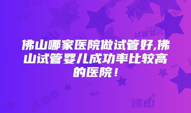 佛山哪家医院做试管好,佛山试管婴儿成功率比较高的医院!