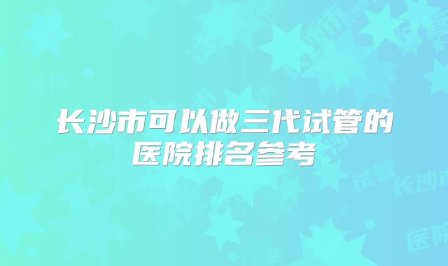 长沙市可以做三代试管的医院排名参考